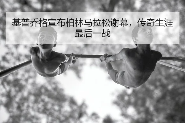基普乔格宣布柏林马拉松谢幕，传奇生涯最后一战